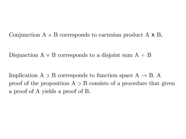 Conjunction A ∧ B corresponds to cartesian product A x B,
Disjunction A ∨ B corresponds to a disjoint sum A + B
Implication A ⊃ B corresponds to function space A → B. A
proof of the proposition A ⊃ B consists of a procedure that given
a proof of A yields a proof of B.
