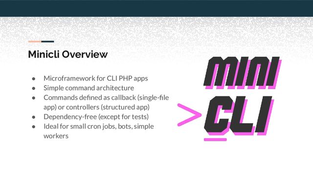 Minicli Overview
● Microframework for CLI PHP apps
● Simple command architecture
● Commands deﬁned as callback (single-ﬁle
app) or controllers (structured app)
● Dependency-free (except for tests)
● Ideal for small cron jobs, bots, simple
workers
