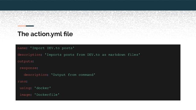 The action.yml ﬁle
name: 'Import DEV.to posts'
description: 'Imports posts from DEV.to as markdown files'
outputs:
response:
description: 'Output from command'
runs:
using: 'docker'
image: 'Dockerfile'
