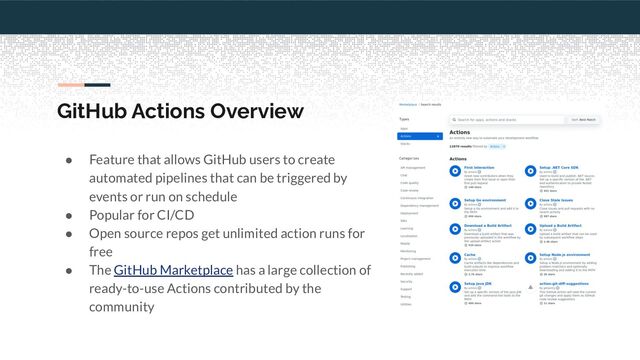 GitHub Actions Overview
● Feature that allows GitHub users to create
automated pipelines that can be triggered by
events or run on schedule
● Popular for CI/CD
● Open source repos get unlimited action runs for
free
● The GitHub Marketplace has a large collection of
ready-to-use Actions contributed by the
community
