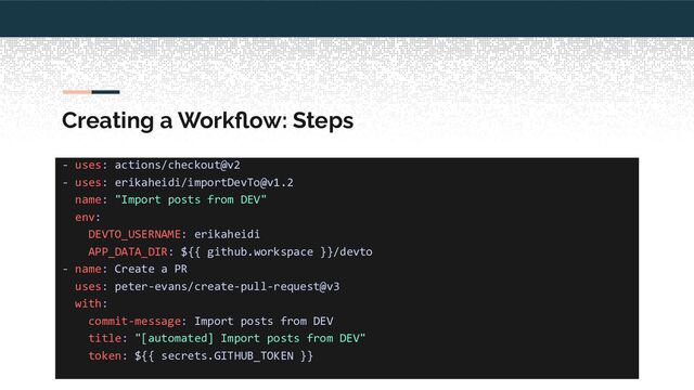 Creating a Workﬂow: Steps
- uses: actions/checkout@v2
- uses: erikaheidi/importDevTo@v1.2
name: "Import posts from DEV"
env:
DEVTO_USERNAME: erikaheidi
APP_DATA_DIR: ${{ github.workspace }}/devto
- name: Create a PR
uses: peter-evans/create-pull-request@v3
with:
commit-message: Import posts from DEV
title: "[automated] Import posts from DEV"
token: ${{ secrets.GITHUB_TOKEN }}
