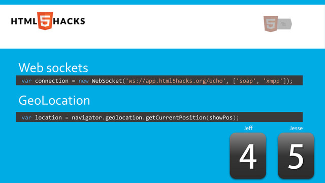 Web	  sockets	  
	  
GeoLocation	  
	  
	  
	  

Jeﬀ	   Jesse	  

	  var	  connection	  =	  new	  WebSocket('ws://app.html5hacks.org/echo',	  ['soap',	  'xmpp']);	  
	  var	  location	  =	  navigator.geolocation.getCurrentPosition(showPos);	  
