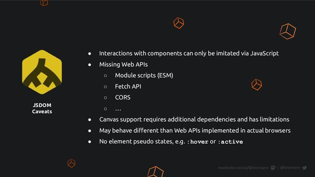 JSDOM
Caveats
● Interactions with components can only be imitated via JavaScript
● Missing Web APIs
○ Module scripts (ESM)
○ Fetch API
○ CORS
○ …
● Canvas support requires additional dependencies and has limitations
● May behave diﬀerent than Web APIs implemented in actual browsers
● No element pseudo states, e.g. :hover or :active
@bromann
|
mastodon.social/@bromann
