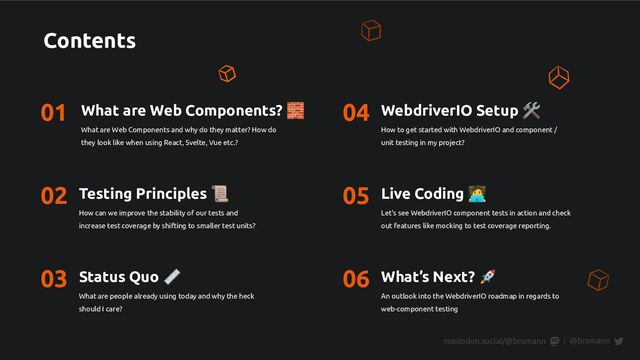 Contents
01 What are Web Components? 🧱
What are Web Components and why do they matter? How do
they look like when using React, Svelte, Vue etc.?
02 Testing Principles 📜
How can we improve the stability of our tests and
increase test coverage by shifting to smaller test units?
03 Status Quo 📏
What are people already using today and why the heck
should I care?
04 WebdriverIO Setup 🛠
How to get started with WebdriverIO and component /
unit testing in my project?
05 Live Coding 󰳕
Let’s see WebdriverIO component tests in action and check
out features like mocking to test coverage reporting.
06 What’s Next? 🚀
An outlook into the WebdriverIO roadmap in regards to
web-component testing
@bromann
|
mastodon.social/@bromann
