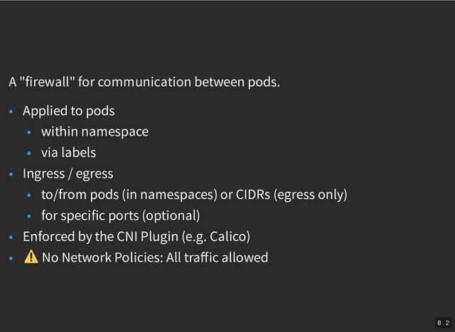 /
A "firewall" for communication between pods.
• Applied to pods
• within namespace
• via labels
• Ingress / egress
• to/from pods (in namespaces) or CIDRs (egress only)
• for specific ports (optional)
• Enforced by the CNI Plugin (e.g. Calico)
• No Network Policies: All traﬀic allowed
8 . 2
