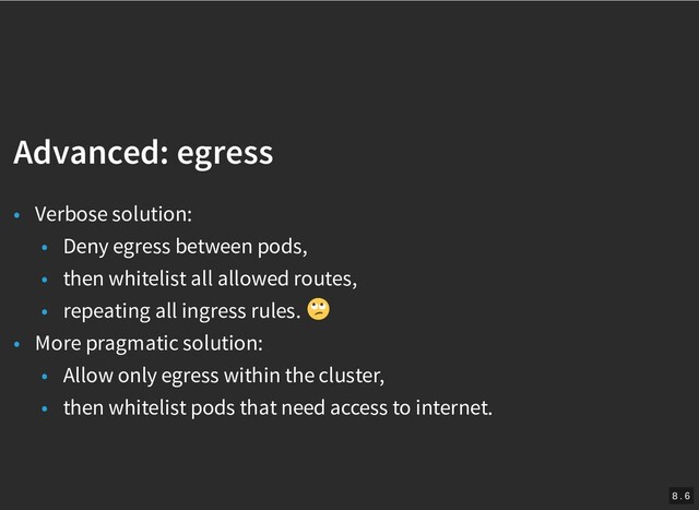 /
Advanced: egress
Advanced: egress
• Verbose solution:
• Deny egress between pods,
• then whitelist all allowed routes,
• repeating all ingress rules.
• More pragmatic solution:
• Allow only egress within the cluster,
• then whitelist pods that need access to internet.
8 . 6
