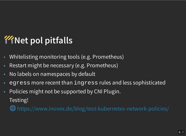 /
Net pol pitfalls
Net pol pitfalls
• Whitelisting monitoring tools (e.g. Prometheus)
• Restart might be necessary (e.g. Prometheus)
• No labels on namespaces by default
• egress more recent than ingress rules and less sophisticated
• Policies might not be supported by CNI Plugin.
Testing!
https://www.inovex.de/blog/test-kubernetes-network-policies/
8 . 7
