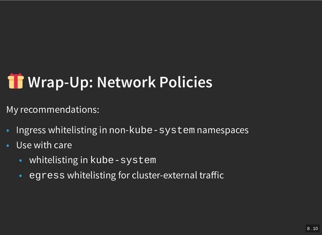 /
Wrap-Up: Network Policies
Wrap-Up: Network Policies
My recommendations:
• Ingress whitelisting in non-kube-system namespaces
• Use with care
• whitelisting in kube-system
• egress whitelisting for cluster-external traﬀic
8 . 10
