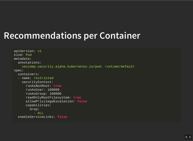 /
Recommendations per Container
Recommendations per Container
apiVersion: v1
kind: Pod
metadata:
annotations:
seccomp.security.alpha.kubernetes.io/pod: runtime/default
spec:
containers:
- name: restricted
securityContext:
runAsNonRoot: true
runAsUser: 100000
runAsGroup: 100000
readOnlyRootFilesystem: true
allowPrivilegeEscalation: false
capabilities:
drop:
- ALL
enableServiceLinks: false
9 . 3
