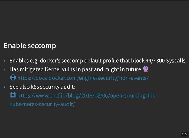 /
Enable seccomp
Enable seccomp
• Enables e.g. docker's seccomp default profile that block 44/~300 Syscalls
• Has mitigated Kernel vulns in past and might in future
• See also k8s security audit:
https://docs.docker.com/engine/security/non-events/
https://www.cncf.io/blog/2019/08/06/open-sourcing-the-
kubernetes-security-audit/
9 . 5
