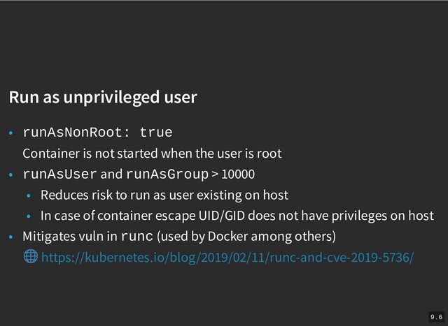 /
Run as unprivileged user
Run as unprivileged user
• runAsNonRoot: true
Container is not started when the user is root
• runAsUser and runAsGroup > 10000
• Reduces risk to run as user existing on host
• In case of container escape UID/GID does not have privileges on host
• Mitigates vuln in runc (used by Docker among others)
https://kubernetes.io/blog/2019/02/11/runc-and-cve-2019-5736/
9 . 6
