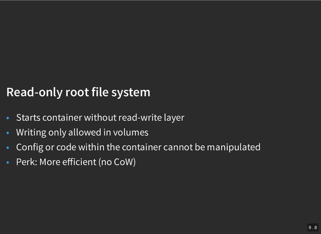 /
Read-only root file system
Read-only root file system
• Starts container without read-write layer
• Writing only allowed in volumes
• Config or code within the container cannot be manipulated
• Perk: More eﬀicient (no CoW)
9 . 8
