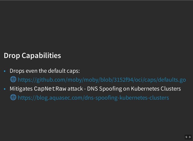 /
Drop Capabilities
Drop Capabilities
• Drops even the default caps:
• Mitigates CapNetRaw attack - DNS Spoofing on Kubernetes Clusters
https://github.com/moby/moby/blob/3152f94/oci/caps/defaults.go
https://blog.aquasec.com/dns-spoofing-kubernetes-clusters
9 . 9
