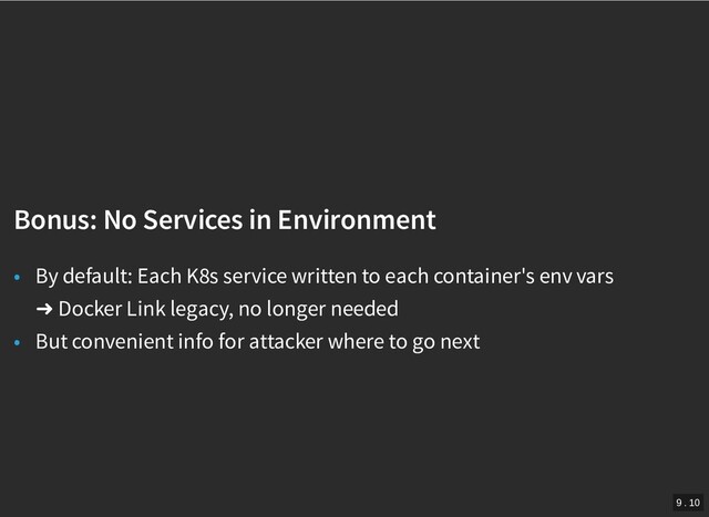 /
Bonus: No Services in Environment
Bonus: No Services in Environment
• By default: Each K8s service written to each container's env vars
➜ Docker Link legacy, no longer needed
• But convenient info for attacker where to go next
9 . 10
