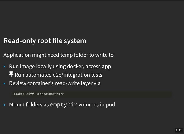 /
Read-only root file system
Read-only root file system
Application might need temp folder to write to
• Run image locally using docker, access app
Run automated e2e/integration tests
• Review container's read-write layer via
• Mount folders as emptyDir volumes in pod
docker diff 
9 . 12
