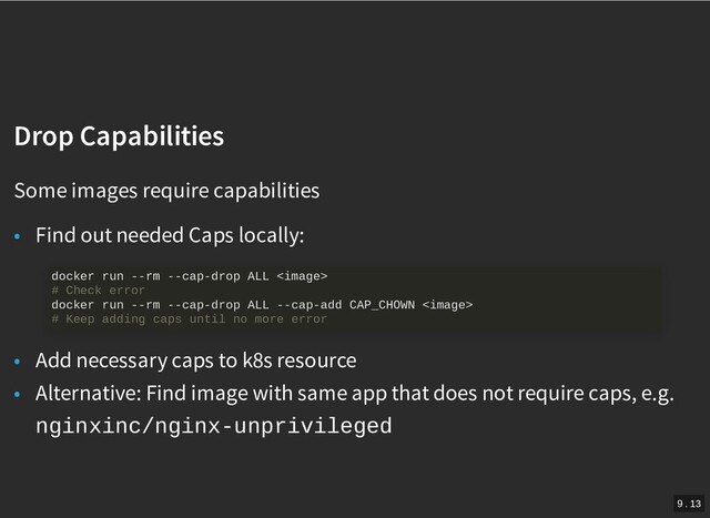 /
Drop Capabilities
Drop Capabilities
Some images require capabilities
• Find out needed Caps locally:
• Add necessary caps to k8s resource
• Alternative: Find image with same app that does not require caps, e.g.
nginxinc/nginx-unprivileged
docker run --rm --cap-drop ALL 
# Check error
docker run --rm --cap-drop ALL --cap-add CAP_CHOWN 
# Keep adding caps until no more error
9 . 13
