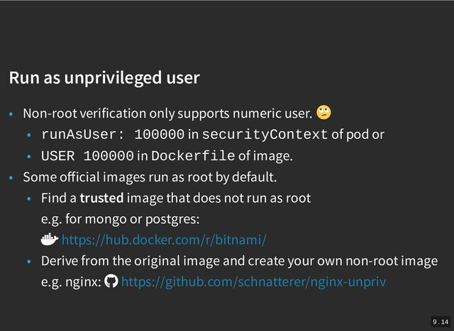 /
Run as unprivileged user
Run as unprivileged user
• Non-root verification only supports numeric user.
• runAsUser: 100000 in securityContext of pod or
• USER 100000 in Dockerfile of image.
• Some oﬀicial images run as root by default.
• Find a trusted image that does not run as root
e.g. for mongo or postgres:
• Derive from the original image and create your own non-root image
e.g. nginx:
https://hub.docker.com/r/bitnami/
https://github.com/schnatterer/nginx-unpriv
9 . 14
