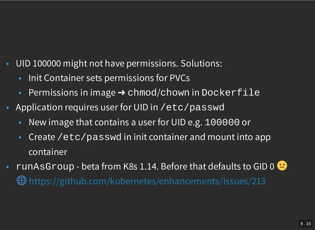 /
• UID 100000 might not have permissions. Solutions:
• Init Container sets permissions for PVCs
• Permissions in image ➜ chmod/chown in Dockerfile
• Application requires user for UID in /etc/passwd
• New image that contains a user for UID e.g. 100000 or
• Create /etc/passwd in init container and mount into app
container
• runAsGroup - beta from K8s 1.14. Before that defaults to GID 0
https://github.com/kubernetes/enhancements/issues/213
9 . 15
