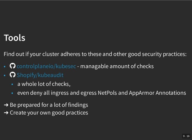 /
Tools
Tools
Find out if your cluster adheres to these and other good security practices:
• - managable amount of checks
•
• a whole lot of checks,
• even deny all ingress and egress NetPols and AppArmor Annotations
➜ Be prepared for a lot of findings
➜ Create your own good practices
controlplaneio/kubesec
Shopify/kubeaudit
9 . 16

