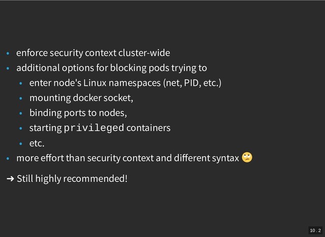 /
• enforce security context cluster-wide
• additional options for blocking pods trying to
• enter node's Linux namespaces (net, PID, etc.)
• mounting docker socket,
• binding ports to nodes,
• starting privileged containers
• etc.
• more eﬀort than security context and diﬀerent syntax
➜ Still highly recommended!
10 . 2
