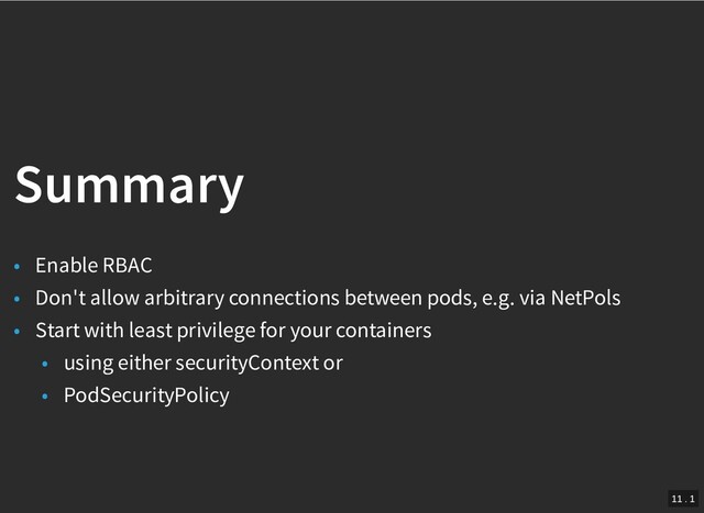 /
Summary
Summary
• Enable RBAC
• Don't allow arbitrary connections between pods, e.g. via NetPols
• Start with least privilege for your containers
• using either securityContext or
• PodSecurityPolicy
11 . 1
