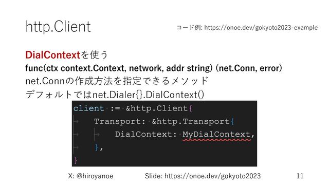 http.Client
DialContextを使う
func(ctx context.Context, network, addr string) (net.Conn, error)
net.Connの作成⽅法を指定できるメソッド
デフォルトではnet.Dialer{}.DialContext()
X: @hiroyanoe Slide: https://onoe.dev/gokyoto2023 11
コード例: https://onoe.dev/gokyoto2023-example
