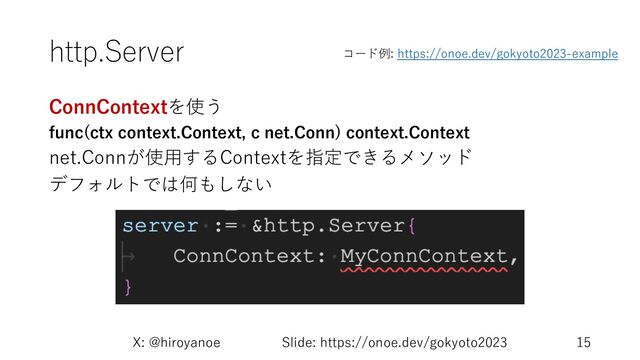 http.Server
ConnContextを使う
func(ctx context.Context, c net.Conn) context.Context
net.Connが使⽤するContextを指定できるメソッド
デフォルトでは何もしない
X: @hiroyanoe Slide: https://onoe.dev/gokyoto2023 15
コード例: https://onoe.dev/gokyoto2023-example

