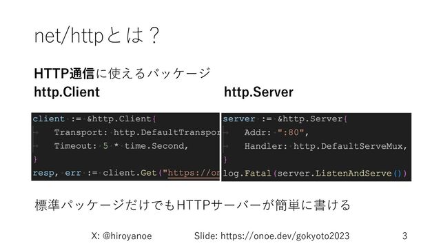 net/httpとは？
HTTP通信に使えるパッケージ
http.Client
X: @hiroyanoe Slide: https://onoe.dev/gokyoto2023 3
http.Server
標準パッケージだけでもHTTPサーバーが簡単に書ける
