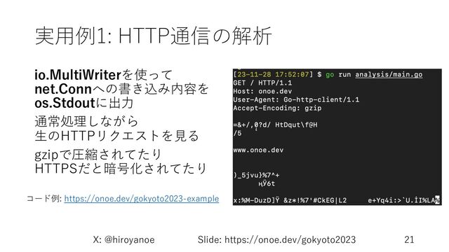 実⽤例1: HTTP通信の解析
io.MultiWriterを使って
net.Connへの書き込み内容を
os.Stdoutに出⼒
通常処理しながら
⽣のHTTPリクエストを⾒る
gzipで圧縮されてたり
HTTPSだと暗号化されてたり
X: @hiroyanoe Slide: https://onoe.dev/gokyoto2023 21
コード例: https://onoe.dev/gokyoto2023-example
