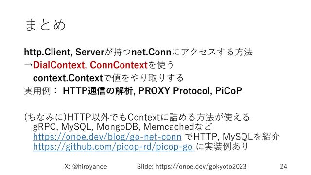 まとめ
http.Client, Serverが持つnet.Connにアクセスする⽅法
→DialContext, ConnContextを使う
context.Contextで値をやり取りする
実⽤例： HTTP通信の解析, PROXY Protocol, PiCoP
(ちなみに)HTTP以外でもContextに詰める⽅法が使える
gRPC, MySQL, MongoDB, Memcachedなど
https://onoe.dev/blog/go-net-conn でHTTP, MySQLを紹介
https://github.com/picop-rd/picop-go に実装例あり
X: @hiroyanoe Slide: https://onoe.dev/gokyoto2023 24

