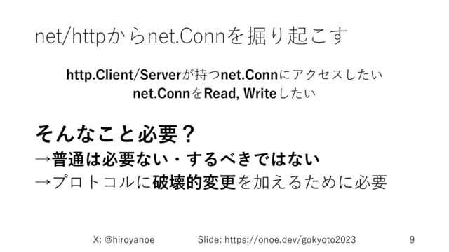 net/httpからnet.Connを掘り起こす
http.Client/Serverが持つnet.Connにアクセスしたい
net.ConnをRead, Writeしたい
そんなこと必要？
→普通は必要ない・するべきではない
→プロトコルに破壊的変更を加えるために必要
X: @hiroyanoe Slide: https://onoe.dev/gokyoto2023 9
