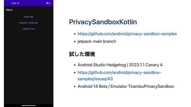 PrivacySandboxKotlin
https://github.com/android/privacy-sandbox-samples
jetpack-main branch
試した環境
Android Studio Hedgehog | 2023.1.1 Canary 4
https://github.com/android/privacy-sandbox-
samples/issues/43
Android 14 Beta / Emulator TiramisuPrivacySandbox
