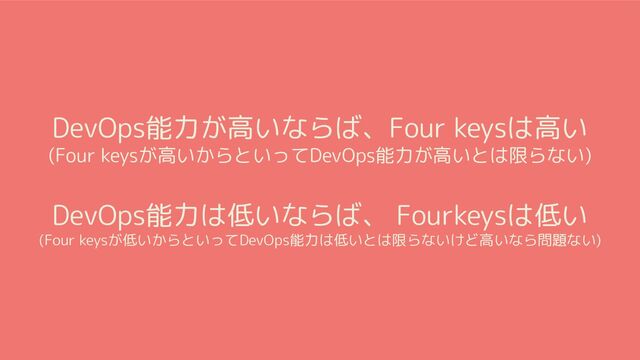 DevOps能力が高いならば、Four keysは高い
(Four keysが高いからといってDevOps能力が高いとは限らない)
DevOps能力は低いならば、 Fourkeysは低い
(Four keysが低いからといってDevOps能力は低いとは限らないけど高いなら問題ない)
