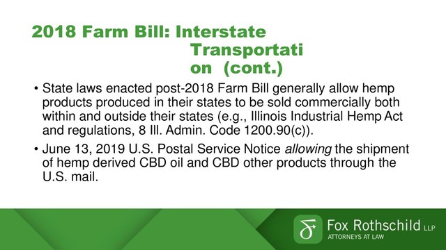 2018 Farm Bill: Interstate
Transportati
on (cont.)
• State laws enacted post-2018 Farm Bill generally allow hemp
products produced in their states to be sold commercially both
within and outside their states (e.g., Illinois Industrial Hemp Act
and regulations, 8 Ill. Admin. Code 1200.90(c)).
• June 13, 2019 U.S. Postal Service Notice allowing the shipment
of hemp derived CBD oil and CBD other products through the
U.S. mail.
