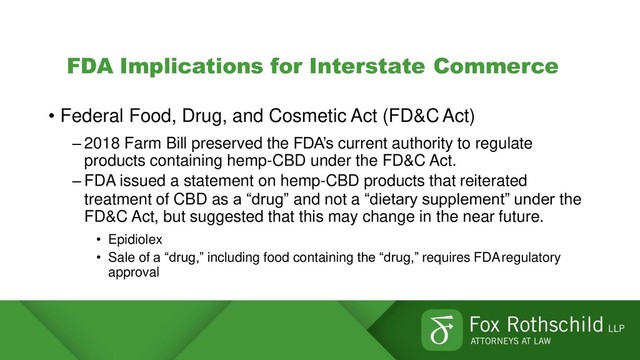 FDA Implications for Interstate Commerce
• Federal Food, Drug, and Cosmetic Act (FD&C Act)
– 2018 Farm Bill preserved the FDA’s current authority to regulate
products containing hemp-CBD under the FD&C Act.
– FDA issued a statement on hemp-CBD products that reiterated
treatment of CBD as a “drug” and not a “dietary supplement” under the
FD&C Act, but suggested that this may change in the near future.
• Epidiolex
• Sale of a “drug,” including food containing the “drug,” requires FDAregulatory
approval
