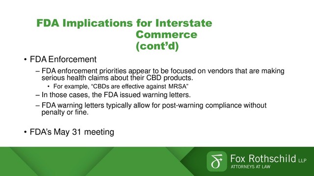 FDA Implications for Interstate
Commerce
(cont’d)
• FDA Enforcement
– FDA enforcement priorities appear to be focused on vendors that are making
serious health claims about their CBD products.
• For example, “CBDs are effective against MRSA”
– In those cases, the FDA issued warning letters.
– FDA warning letters typically allow for post-warning compliance without
penalty or fine.
• FDA’s May 31 meeting
