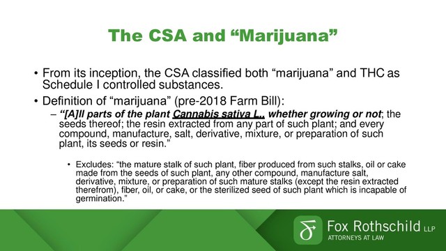 The CSA and “Marijuana”
• From its inception, the CSA classified both “marijuana” and THC as
Schedule I controlled substances.
• Definition of “marijuana” (pre-2018 Farm Bill):
– “[A]ll parts of the plant Cannabis sativa L., whether growing or not; the
seeds thereof; the resin extracted from any part of such plant; and every
compound, manufacture, salt, derivative, mixture, or preparation of such
plant, its seeds or resin.”
• Excludes: “the mature stalk of such plant, fiber produced from such stalks, oil or cake
made from the seeds of such plant, any other compound, manufacture salt,
derivative, mixture, or preparation of such mature stalks (except the resin extracted
therefrom), fiber, oil, or cake, or the sterilized seed of such plant which is incapable of
germination.”
