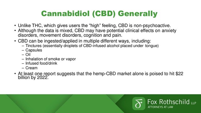 Cannabidiol (CBD) Generally
• Unlike THC, which gives users the “high” feeling, CBD is non-psychoactive.
• Although the data is mixed, CBD may have potential clinical effects on anxiety
disorders, movement disorders, cognition and pain.
• CBD can be ingested/applied in multiple different ways, including:
– Tinctures (essentially droplets of CBD-infused alcohol placed under tongue)
– Capsules
– Oil
– Inhalation of smoke or vapor
– Infused food/drink
– Cream
• At least one report suggests that the hemp-CBD market alone is poised to hit $22
billion by 2022.
