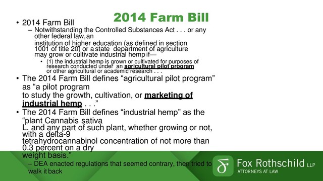 2014 Farm Bill
• 2014 Farm Bill
– Notwithstanding the Controlled Substances Act . . . or any
other federal law,an
institution of higher education (as defined in section
1001 of title 20) or a state department of agriculture
may grow or cultivate industrial hemp if—
• (1) the industrial hemp is grown or cultivated for purposes of
research conducted under an agricultural pilot program
or other agricultural or academic research . . .
• The 2014 Farm Bill defines “agricultural pilot program”
as “a pilot program
to study the growth, cultivation, or marketing of
industrial hemp . . .”
• The 2014 Farm Bill defines “industrial hemp” as the
“plant Cannabis sativa
L. and any part of such plant, whether growing or not,
with a delta-9
tetrahydrocannabinol concentration of not more than
0.3 percent on a dry
weight basis.”
– DEA enacted regulations that seemed contrary, then tried to
walk it back
