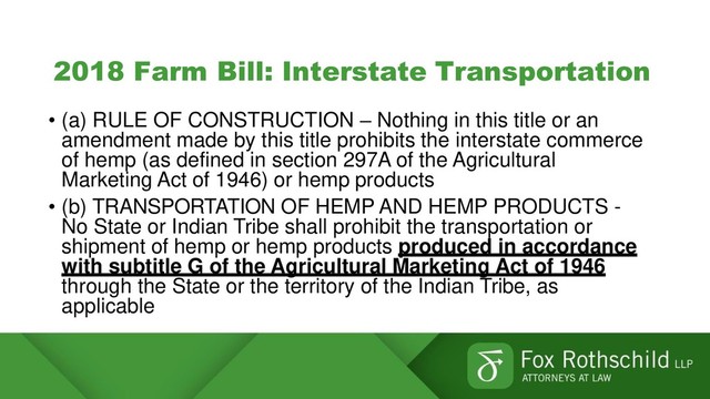 2018 Farm Bill: Interstate Transportation
• (a) RULE OF CONSTRUCTION – Nothing in this title or an
amendment made by this title prohibits the interstate commerce
of hemp (as defined in section 297A of the Agricultural
Marketing Act of 1946) or hemp products
• (b) TRANSPORTATION OF HEMP AND HEMP PRODUCTS -
No State or Indian Tribe shall prohibit the transportation or
shipment of hemp or hemp products produced in accordance
with subtitle G of the Agricultural Marketing Act of 1946
through the State or the territory of the Indian Tribe, as
applicable
