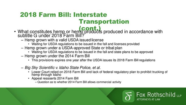 2018 Farm Bill: Interstate
Transportation
(cont.)
• What constitutes hemp or hemp products produced in accordance with
subtitle G under 2018 Farm Bill?
– Hemp grown with a valid USDA issued license
• Waiting for USDA regulations to be issued in the fall and licenses provided
– Hemp grown under a USDA-approved State or tribal plan
• Waiting for USDA regulations to be issued in the fall and state plans to be approved
– Hemp grown under the 2014 Farm Bill
• This provisions expires one year after the USDA issues its 2018 Farm Bill regulations
– Big Sky Scientific v. Idaho State Police, et al.
• Lower Court relied on 2018 Farm Bill and lack of federal regulatory plan to prohibit trucking of
hemp through Idaho
• Appeal reasserts 2014 Farm Bill
– Question as to whether 2014 Farm Bill allows commercial activity
