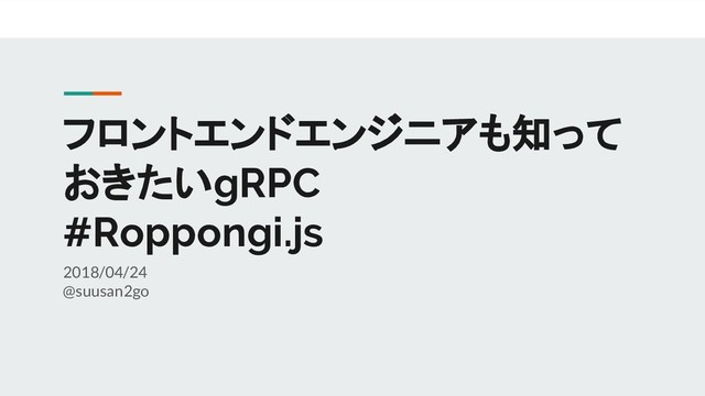 フロントエンドエンジニアも知って
おきたいgRPC
#Roppongi.js
2018/04/24
@suusan2go
