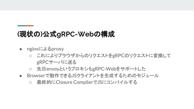 (現状の)公式gRPC-Webの構成
● nginxによるproxy
○ これによりブラウザからのリクエストをgRPCのリクエストに変換して
gRPCサーバに送る
○ 先日envoyというプロキシもgRPC-Webをサポートした
● Browserで動作できるJSクライアントを生成するためのモジュール
○ 最終的にClosure CompilerでJSにコンパイルする
