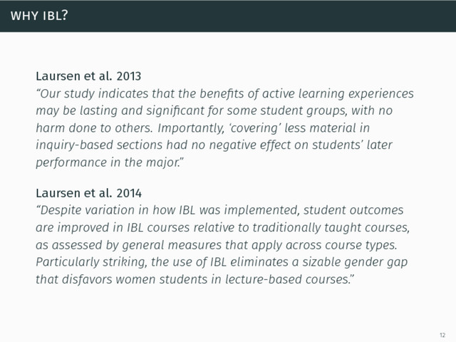 why ibl?
Laursen et al. 2013
“Our study indicates that the beneﬁts of active learning experiences
may be lasting and signiﬁcant for some student groups, with no
harm done to others. Importantly, ‘covering’ less material in
inquiry-based sections had no negative effect on students’ later
performance in the major.”
Laursen et al. 2014
“Despite variation in how IBL was implemented, student outcomes
are improved in IBL courses relative to traditionally taught courses,
as assessed by general measures that apply across course types.
Particularly striking, the use of IBL eliminates a sizable gender gap
that disfavors women students in lecture-based courses.”
12

