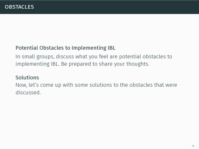 obstacles
Potential Obstacles to Implementing IBL
In small groups, discuss what you feel are potential obstacles to
implementing IBL. Be prepared to share your thoughts.
Solutions
Now, let’s come up with some solutions to the obstacles that were
discussed.
14
