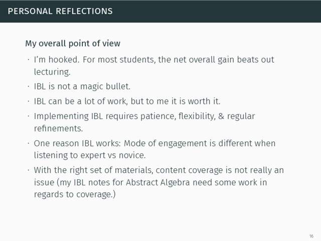 personal reflections
My overall point of view
∙ I’m hooked. For most students, the net overall gain beats out
lecturing.
∙ IBL is not a magic bullet.
∙ IBL can be a lot of work, but to me it is worth it.
∙ Implementing IBL requires patience, ﬂexibility, & regular
reﬁnements.
∙ One reason IBL works: Mode of engagement is different when
listening to expert vs novice.
∙ With the right set of materials, content coverage is not really an
issue (my IBL notes for Abstract Algebra need some work in
regards to coverage.)
16
