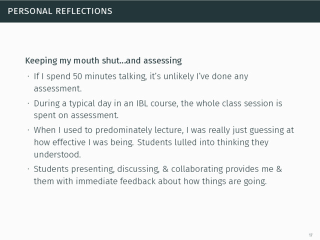 personal reflections
Keeping my mouth shut…and assessing
∙ If I spend 50 minutes talking, it’s unlikely I’ve done any
assessment.
∙ During a typical day in an IBL course, the whole class session is
spent on assessment.
∙ When I used to predominately lecture, I was really just guessing at
how effective I was being. Students lulled into thinking they
understood.
∙ Students presenting, discussing, & collaborating provides me &
them with immediate feedback about how things are going.
17
