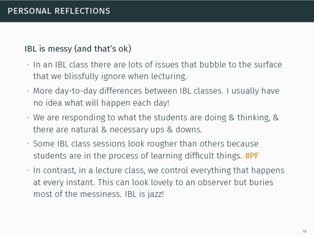 personal reflections
IBL is messy (and that’s ok)
∙ In an IBL class there are lots of issues that bubble to the surface
that we blissfully ignore when lecturing.
∙ More day-to-day differences between IBL classes. I usually have
no idea what will happen each day!
∙ We are responding to what the students are doing & thinking, &
there are natural & necessary ups & downs.
∙ Some IBL class sessions look rougher than others because
students are in the process of learning difﬁcult things. #PF
∙ In contrast, in a lecture class, we control everything that happens
at every instant. This can look lovely to an observer but buries
most of the messiness. IBL is jazz!
18
