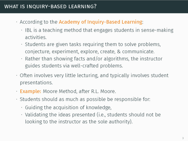 what is inquiry-based learning?
∙ According to the Academy of Inquiry-Based Learning:
∙ IBL is a teaching method that engages students in sense-making
activities.
∙ Students are given tasks requiring them to solve problems,
conjecture, experiment, explore, create, & communicate.
∙ Rather than showing facts and/or algorithms, the instructor
guides students via well-crafted problems.
∙ Often involves very little lecturing, and typically involves student
presentations.
∙ Example: Moore Method, after R.L. Moore.
∙ Students should as much as possible be responsible for:
∙ Guiding the acquisition of knowledge,
∙ Validating the ideas presented (i.e., students should not be
looking to the instructor as the sole authority).
3
