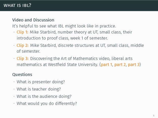 what is ibl?
Video and Discussion
It’s helpful to see what IBL might look like in practice.
∙ Clip 1: Mike Starbird, number theory at UT, small class, their
introduction to proof class, week 1 of semester.
∙ Clip 2: Mike Starbird, discrete structures at UT, small class, middle
of semester.
∙ Clip 3: Discovering the Art of Mathematics video, liberal arts
mathematics at Westﬁeld State University. (part 1, part 2, part 3)
Questions
∙ What is presenter doing?
∙ What is teacher doing?
∙ What is the audience doing?
∙ What would you do differently?
5
